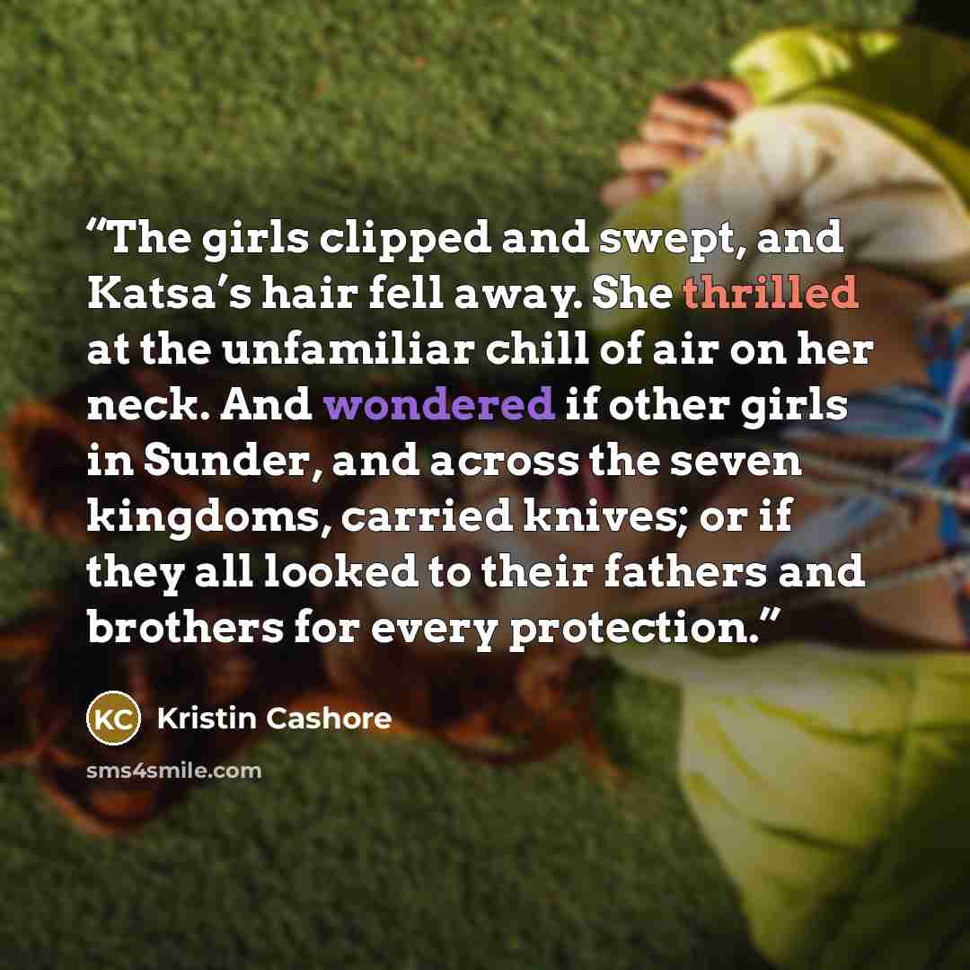 “The girls clipped and swept, and Katsa’s hair fell away. She thrilled at the unfamiliar chill of air on her neck. And wondered if other girls in Sunder, and across the seven kingdoms, carried knives; or if they all looked to their fathers and brothers for every protection.” quote by Kristin Cashore
