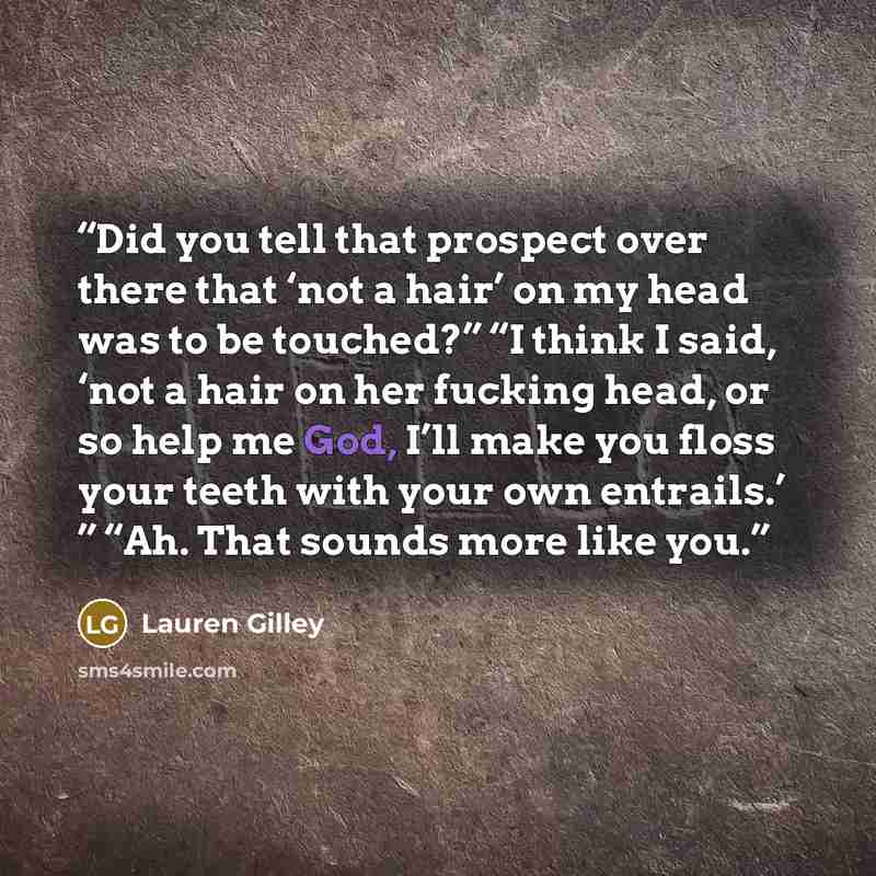 “Did you tell that prospect over there that ‘not a hair’ on my head was to be touched?” “I think I said, ‘not a hair on her fucking head, or so help me God, I’ll make you floss your teeth with your own entrails.’ ” “Ah. That sounds more like you.” quote by Lauren Gilley