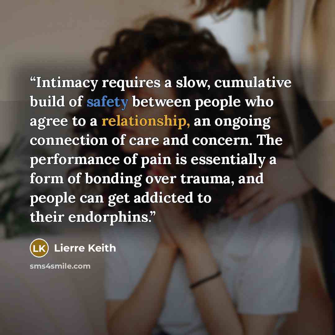 “Intimacy requires a slow, cumulative build of safety between people who agree to a relationship, an ongoing connection of care and concern. The performance of pain is essentially a form of bonding over trauma, and people can get addicted to their endorphins.” quote by Lierre Keith
