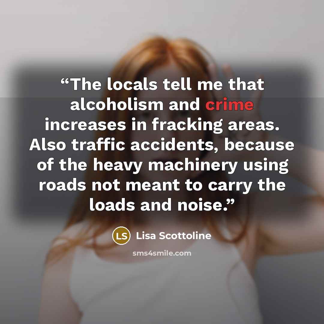 “The locals tell me that alcoholism and crime increases in fracking areas. Also traffic accidents, because of the heavy machinery using roads not meant to carry the loads and noise.” quote by Lisa Scottoline