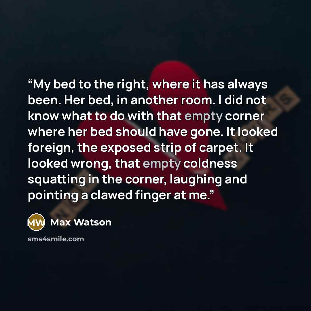 “My bed to the right, where it has always been. Her bed, in another room. I did not know what to do with that empty corner where her bed should have gone. It looked foreign, the exposed strip of carpet. It looked wrong, that empty coldness squatting in the corner, laughing and pointing a clawed…” quote by Max Watson