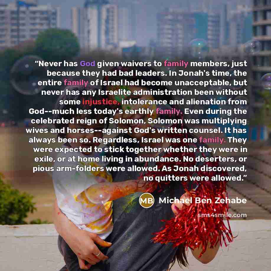 “Never has God given waivers to family members, just because they had bad leaders. In Jonah's time, the entire family of Israel had become unacceptable, but never has any Israelite administration been without some injustice, intolerance and alienation from God--much less today's earthly family…” quote by Michael Ben Zehabe