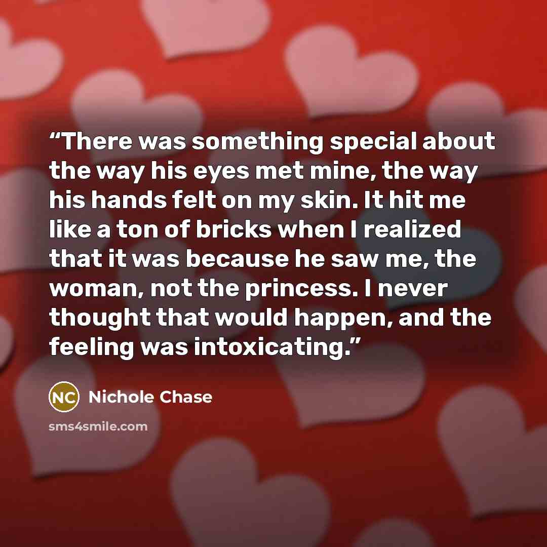 “There was something special about the way his eyes met mine, the way his hands felt on my skin. It hit me like a ton of bricks when I realized that it was because he saw me, the woman, not the princess. I never thought that would happen, and the feeling was intoxicating.” quote by Nichole Chase