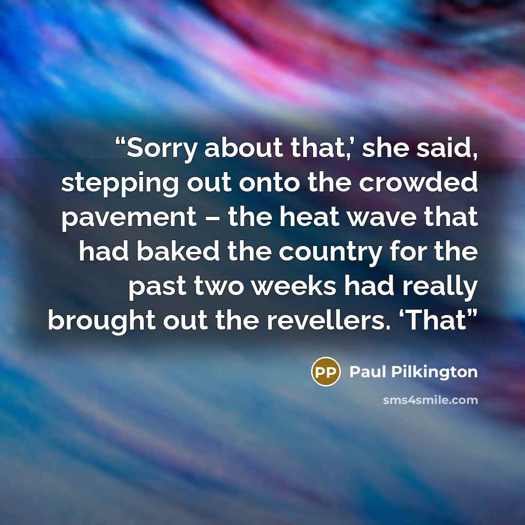“Sorry about that,’ she said, stepping out onto the crowded pavement – the heat wave that had baked the country for the past two weeks had really brought out the revellers. ‘That” quote by Paul Pilkington