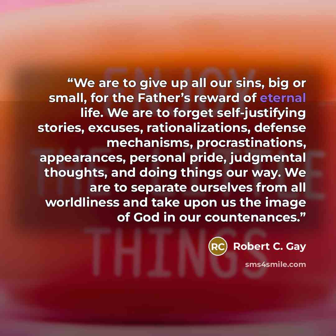 “We are to give up all our sins, big or small, for the Father’s reward of eternal life. We are to forget self-justifying stories, excuses, rationalizations, defense mechanisms, procrastinations, appearances, personal pride, judgmental thoughts, and doing things our way. We are to separate ourselves…” quote by Robert C. Gay