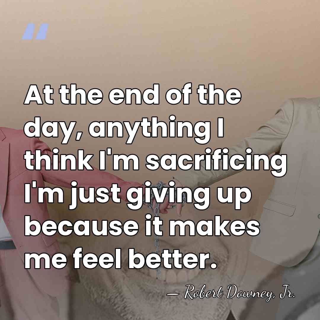 At the end of the day, anything I think I'm sacrificing I'm&hellip; - Robert Downey, Jr.