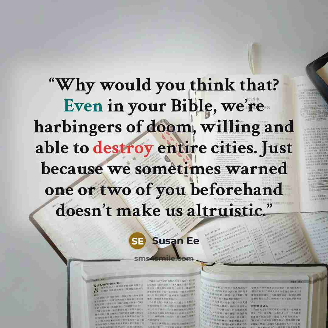 “Why would you think that? Even in your Bible, we’re harbingers of doom, willing and able to destroy entire cities. Just because we sometimes warned one or two of you beforehand doesn’t make us altruistic.” quote by Susan Ee