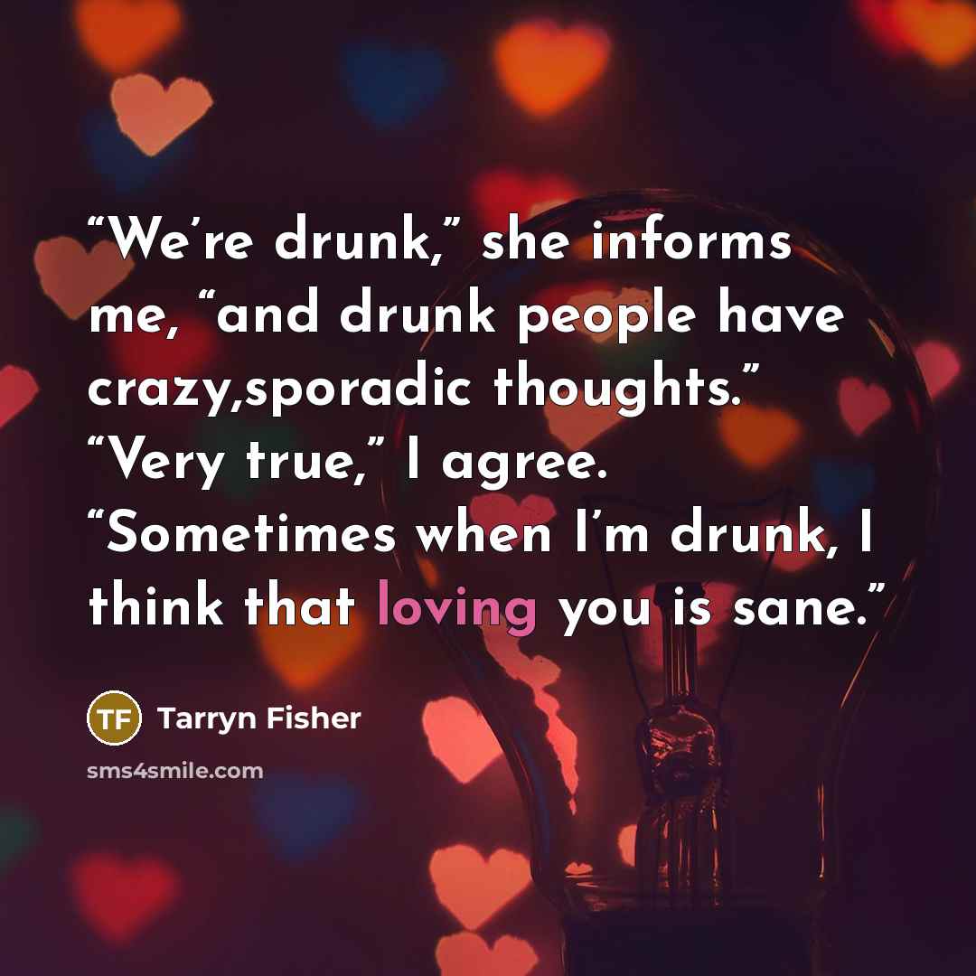 “We’re drunk,” she informs me, “and drunk people have crazy,sporadic thoughts.” “Very true,” I agree. “Sometimes when I’m drunk, I think that loving you is sane.” quote by Tarryn Fisher