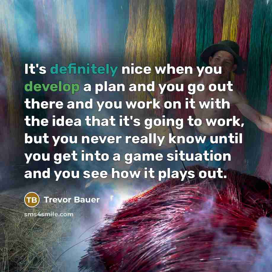 “It's definitely nice when you develop a plan and you go out there and you work on it with the idea that it's going to work, but you never really know until you get into a game situation and you see how it plays out.” quote by Trevor Bauer