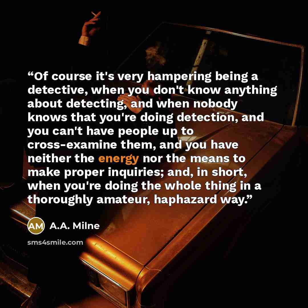 “Of course it's very hampering being a detective, when you don't know anything about detecting, and when nobody knows that you're doing detection, and you can't have people up to cross-examine them, and you have neither the energy nor the means to make proper inquiries; and, in short, when you're…” quote by A.A. Milne