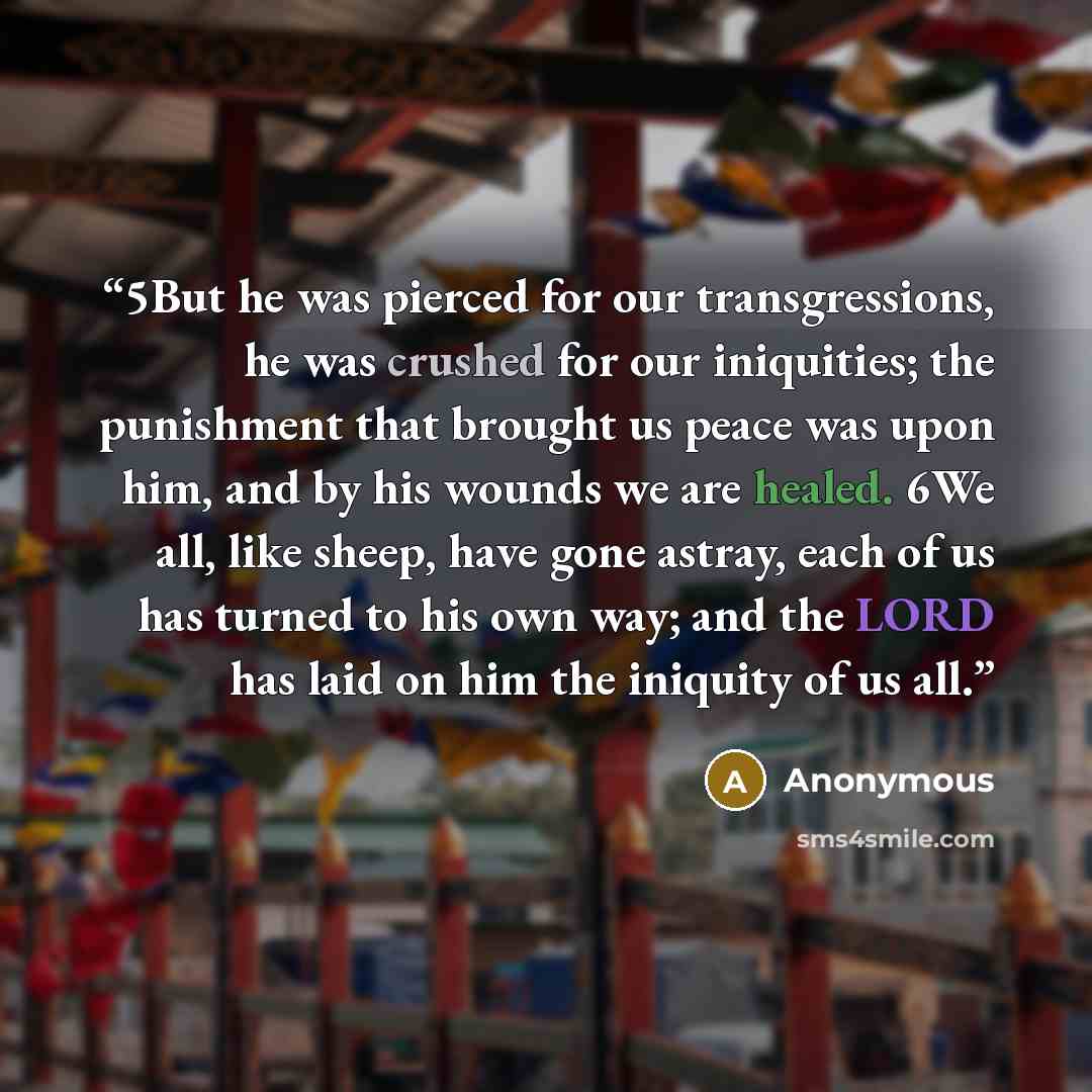 “5But he was pierced for our transgressions, he was crushed for our iniquities; the punishment that brought us peace was upon him, and by his wounds we are healed. 6We all, like sheep, have gone astray, each of us has turned to his own way; and the LORD has laid on him the iniquity of us all.” quote by Anonymous