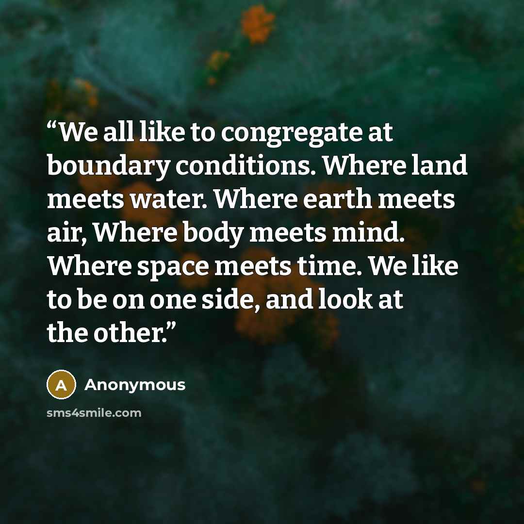 “We all like to congregate at boundary conditions. Where land meets water. Where earth meets air, Where body meets mind. Where space meets time. We like to be on one side, and look at the other.” quote by Anonymous
