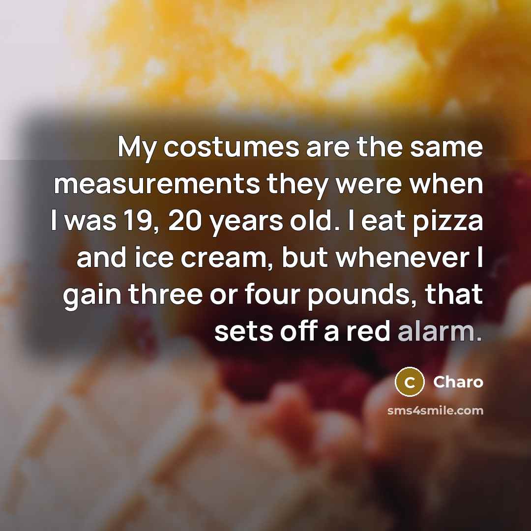 “My costumes are the same measurements they were when I was 19, 20 years old. I eat pizza and ice cream, but whenever I gain three or four pounds, that sets off a red alarm.” quote by Charo