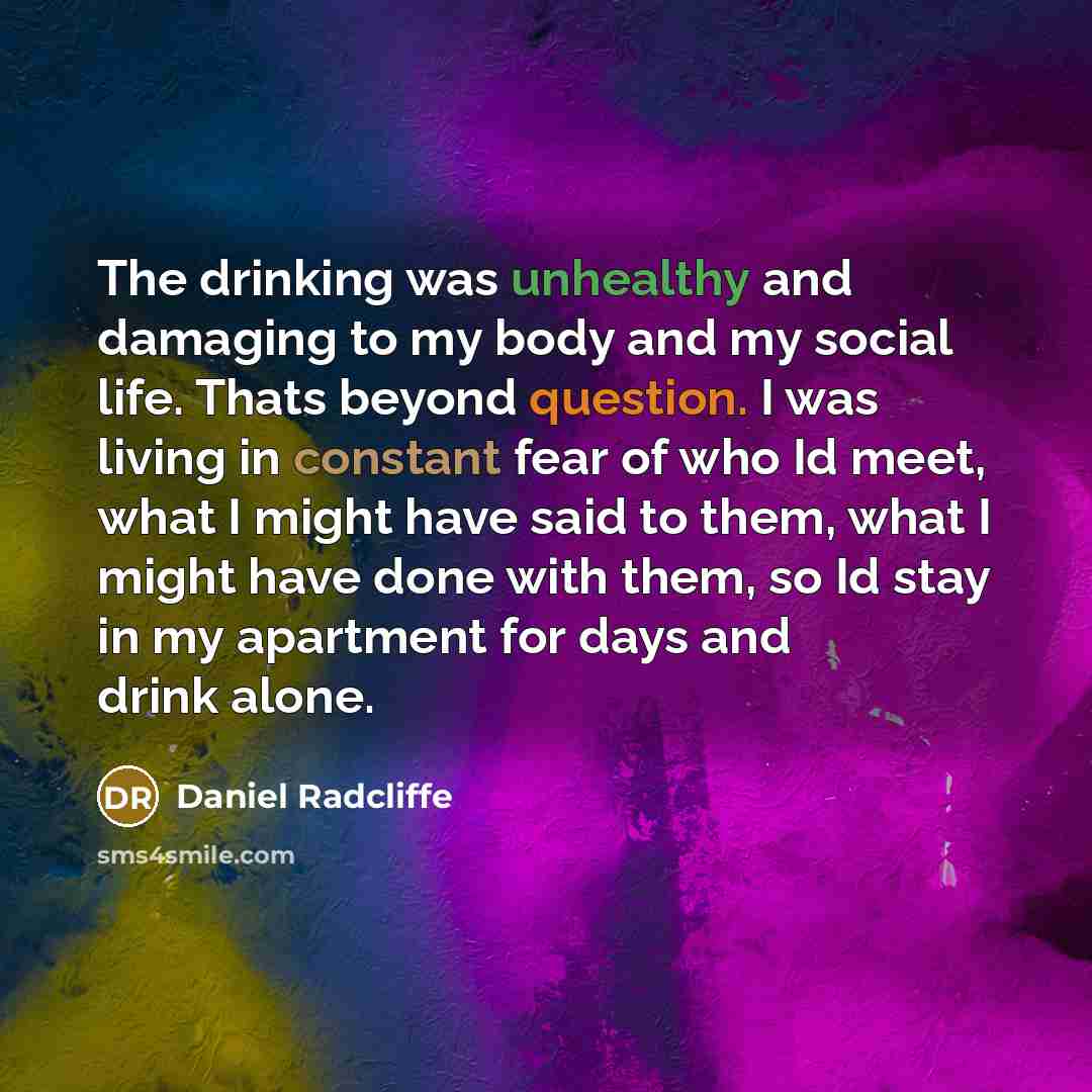 “The drinking was unhealthy and damaging to my body and my social life. Thats beyond question. I was living in constant fear of who Id meet, what I might have said to them, what I might have done with them, so Id stay in my apartment for days and drink alone.” quote by Daniel Radcliffe