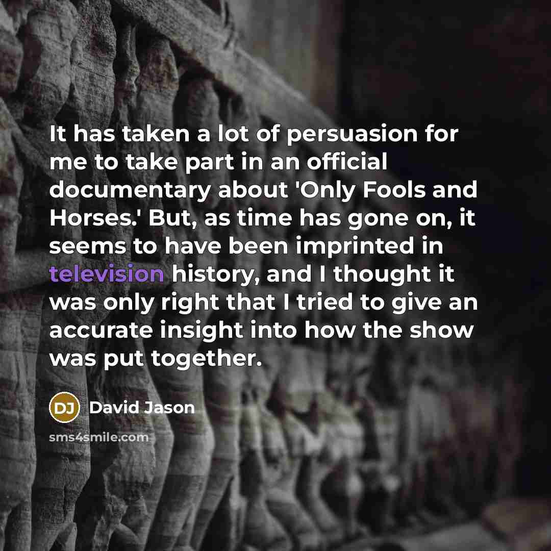 “It has taken a lot of persuasion for me to take part in an official documentary about 'Only Fools and Horses.' But, as time has gone on, it seems to have been imprinted in television history, and I thought it was only right that I tried to give an accurate insight into how the show was put together.” quote by David Jason