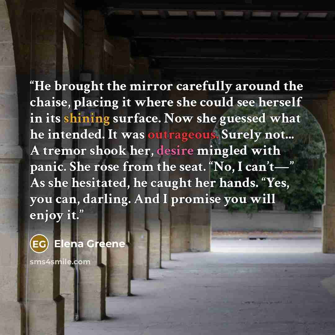“He brought the mirror carefully around the chaise, placing it where she could see herself in its shining surface. Now she guessed what he intended. It was outrageous. Surely not... A tremor shook her, desire mingled with panic. She rose from the seat. “No, I can’t—” As she hesitated, he caught her…” quote by Elena Greene