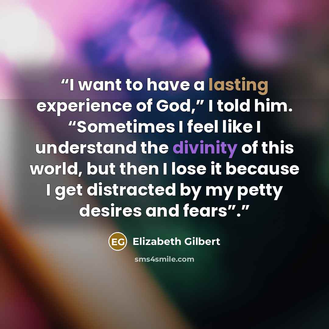 “I want to have a lasting experience of God,” I told him. “Sometimes I feel like I understand the divinity of this world, but then I lose it because I get distracted by my petty desires and fears”.” quote by Elizabeth Gilbert