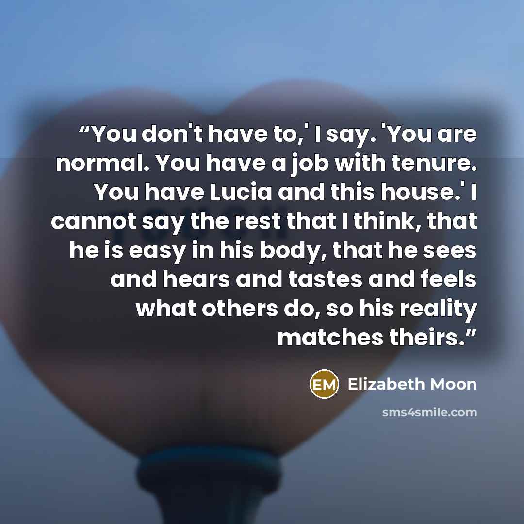 “You don't have to,' I say. 'You are normal. You have a job with tenure. You have Lucia and this house.' I cannot say the rest that I think, that he is easy in his body, that he sees and hears and tastes and feels what others do, so his reality matches theirs.” quote by Elizabeth Moon