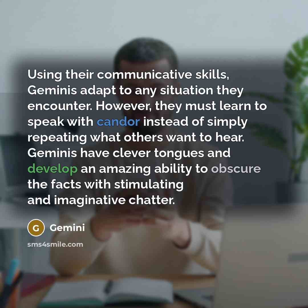 “Using their communicative skills, Geminis adapt to any situation they encounter. However, they must learn to speak with candor instead of simply repeating what others want to hear. Geminis have clever tongues and develop an amazing ability to obscure the facts with stimulating and imaginative…” quote by Gemini