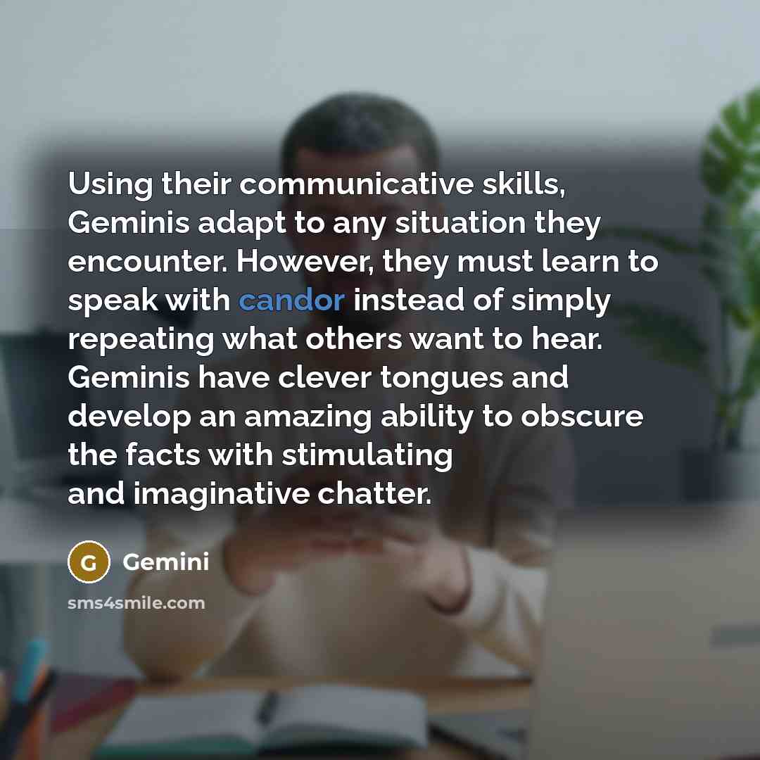 “Using their communicative skills, Geminis adapt to any situation they encounter. However, they must learn to speak with candor instead of simply repeating what others want to hear. Geminis have clever tongues and develop an amazing ability to obscure the facts with stimulating and imaginative…” quote by Gemini