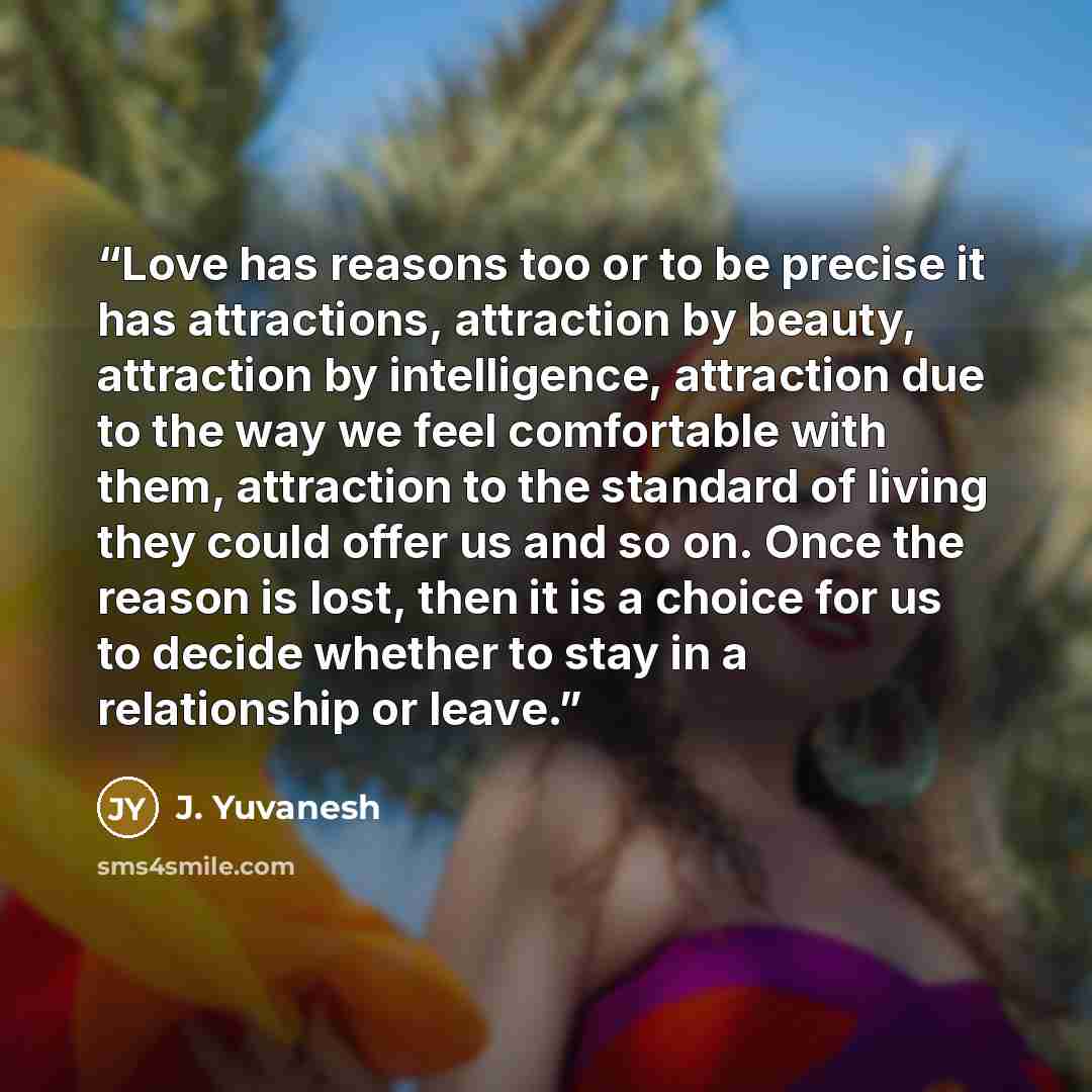 “Love has reasons too or to be precise it has attractions, attraction by beauty, attraction by intelligence, attraction due to the way we feel comfortable with them, attraction to the standard of living they could offer us and so on. Once the reason is lost, then it is a choice for us to decide…” quote by J. Yuvanesh