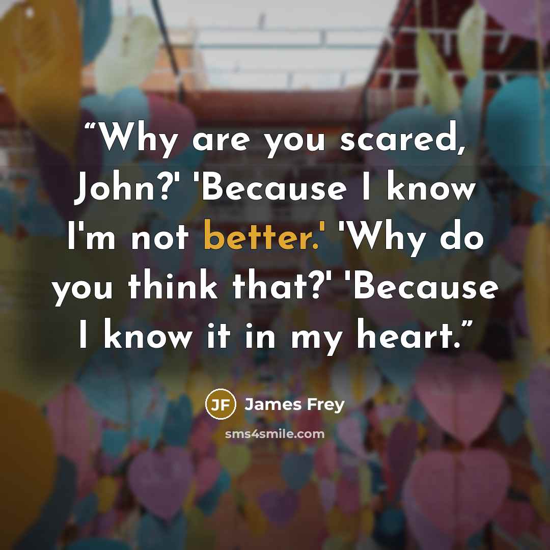 “Why are you scared, John?' 'Because I know I'm not better.' 'Why do you think that?' 'Because I know it in my heart.” quote by James Frey