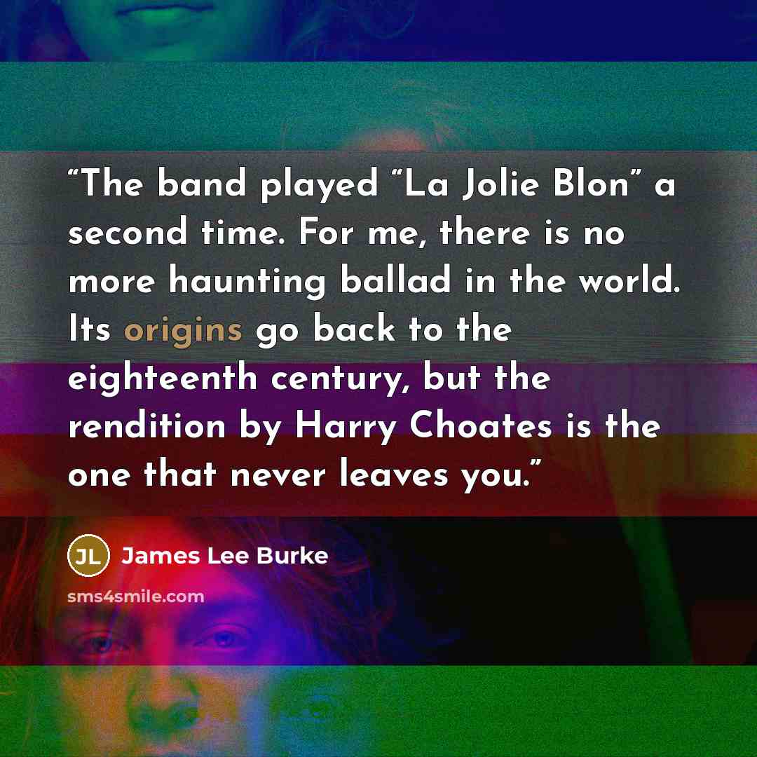 “The band played “La Jolie Blon” a second time. For me, there is no more haunting ballad in the world. Its origins go back to the eighteenth century, but the rendition by Harry Choates is the one that never leaves you.” quote by James Lee Burke