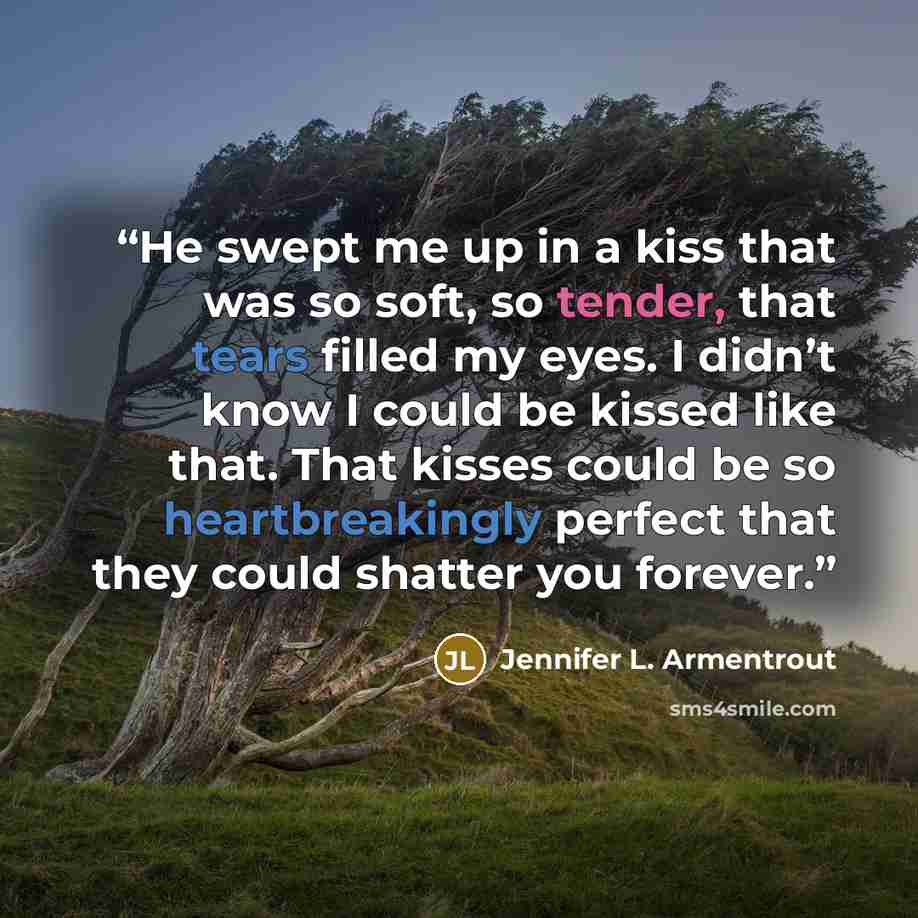 “He swept me up in a kiss that was so soft, so tender, that tears filled my eyes. I didn’t know I could be kissed like that. That kisses could be so heartbreakingly perfect that they could shatter you forever.” quote by Jennifer L. Armentrout