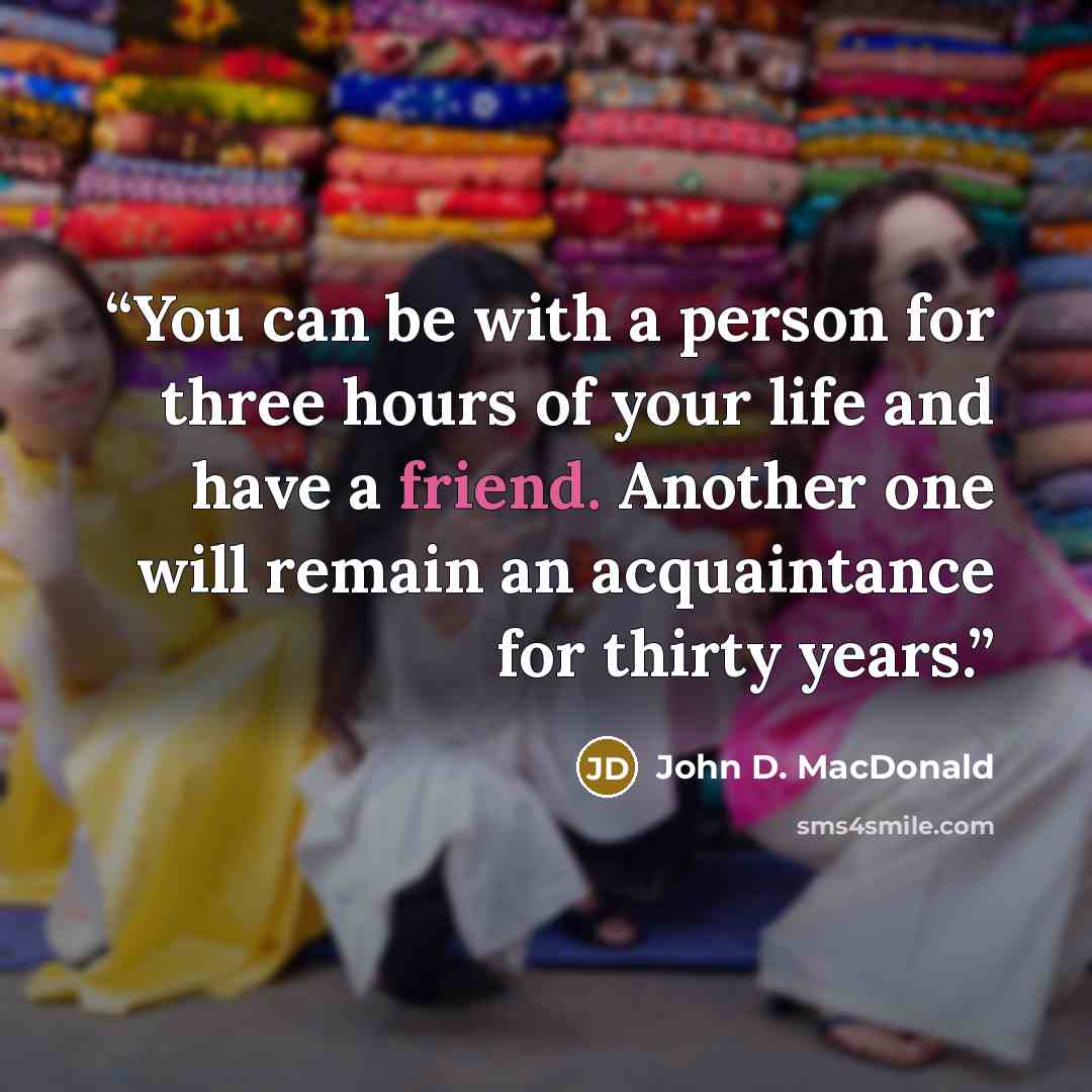 “You can be with a person for three hours of your life and have a friend. Another one will remain an acquaintance for thirty years.” quote by John D. MacDonald