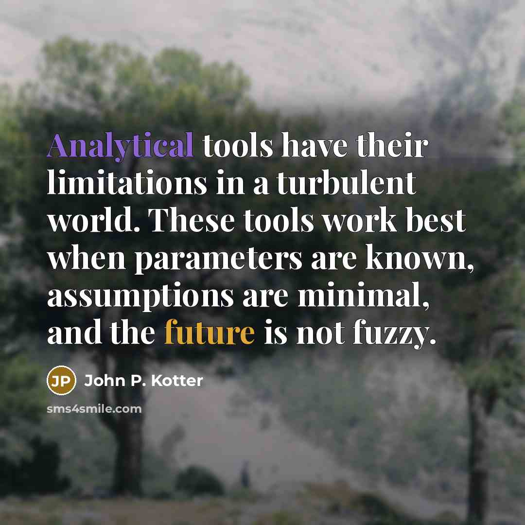 “Analytical tools have their limitations in a turbulent world. These tools work best when parameters are known, assumptions are minimal, and the future is not fuzzy.” quote by John P. Kotter