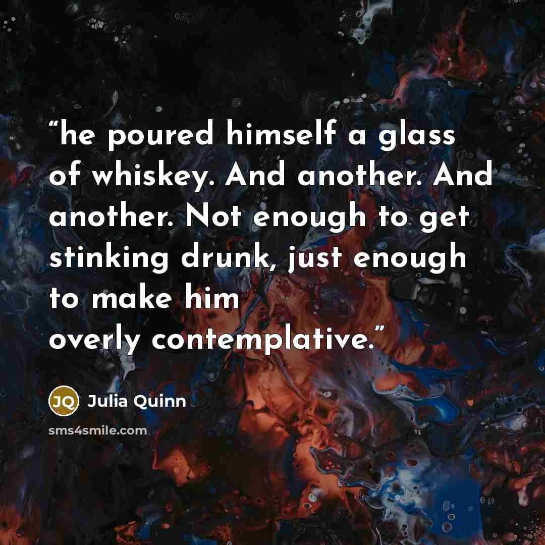 “he poured himself a glass of whiskey. And another. And another. Not enough to get stinking drunk, just enough to make him overly contemplative.” quote by Julia Quinn