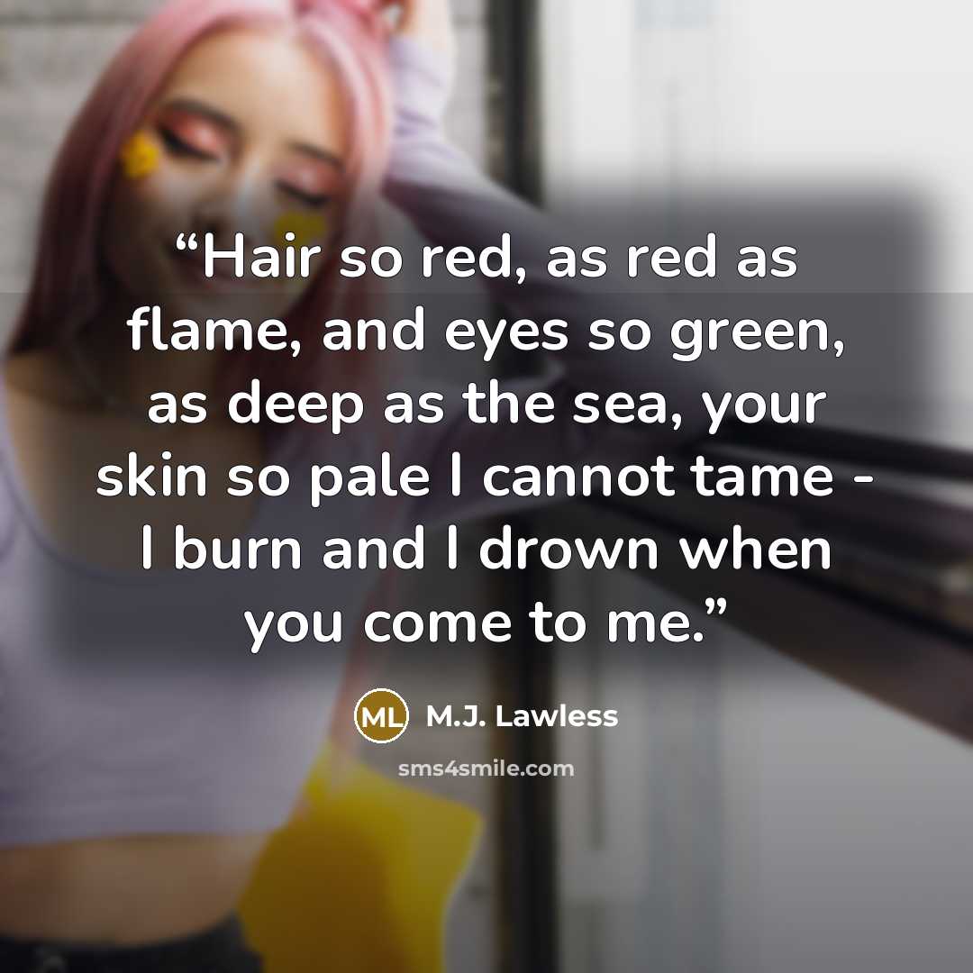 “Hair so red, as red as flame, and eyes so green, as deep as the sea, your skin so pale I cannot tame - I burn and I drown when you come to me.” quote by M.J. Lawless