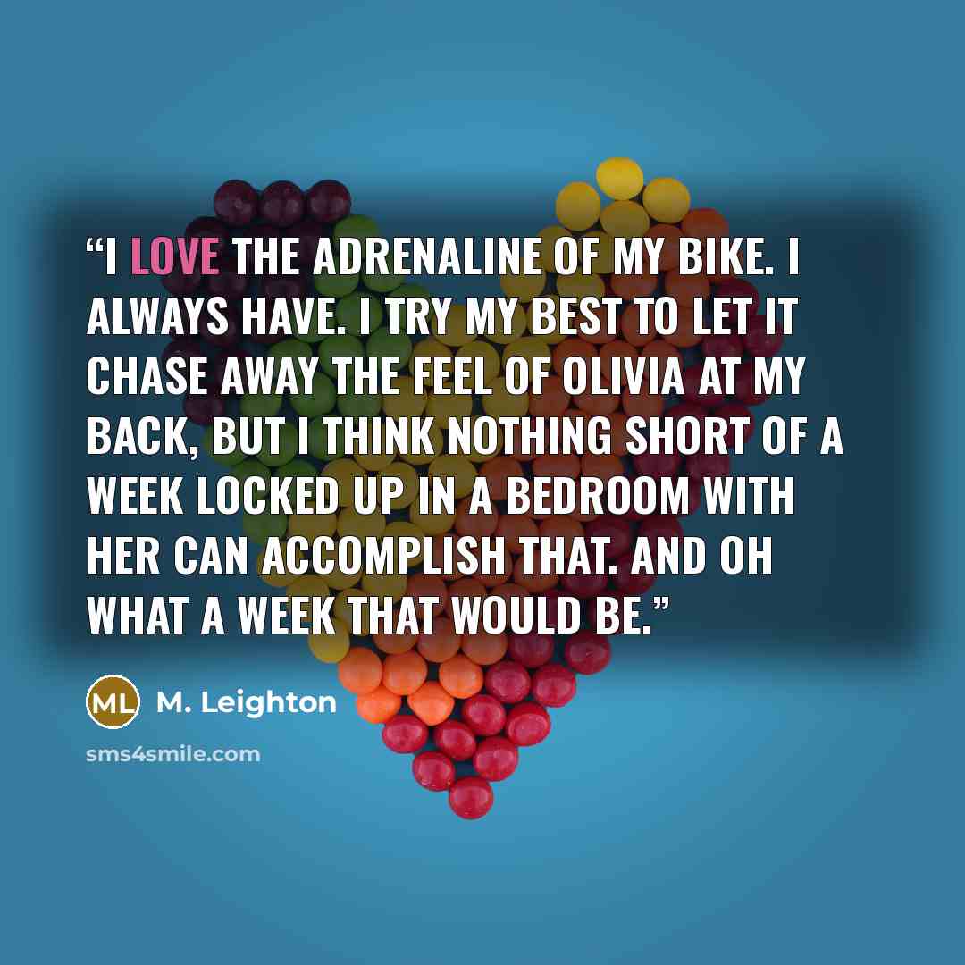 “I love the adrenaline of my bike. I always have. I try my best to let it chase away the feel of Olivia at my back, but I think nothing short of a week locked up in a bedroom with her can accomplish that. And oh what a week that would be.” quote by M. Leighton