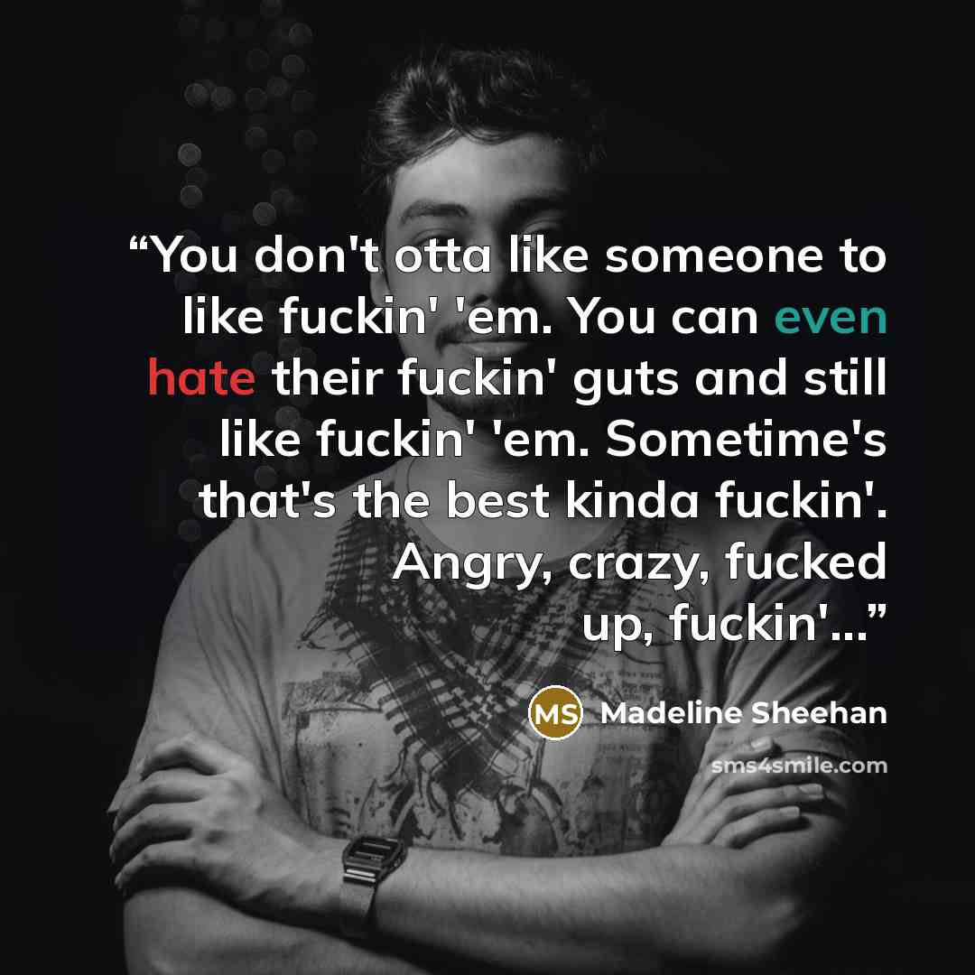 “You don't otta like someone to like fuckin' 'em. You can even hate their fuckin' guts and still like fuckin' 'em. Sometime's that's the best kinda fuckin'. Angry, crazy, fucked up, fuckin'...” quote by Madeline Sheehan