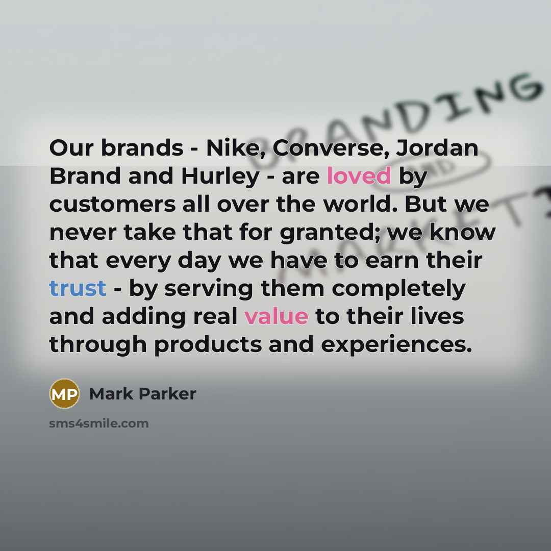 “Our brands - Nike, Converse, Jordan Brand and Hurley - are loved by customers all over the world. But we never take that for granted; we know that every day we have to earn their trust - by serving them completely and adding real value to their lives through products and experiences.” quote by Mark Parker