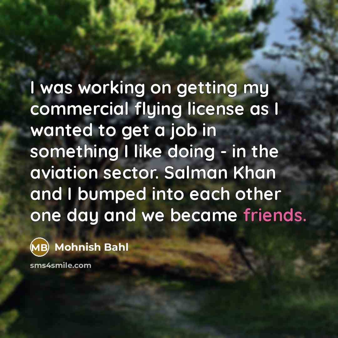 “I was working on getting my commercial flying license as I wanted to get a job in something I like doing - in the aviation sector. Salman Khan and I bumped into each other one day and we became friends.” quote by Mohnish Bahl