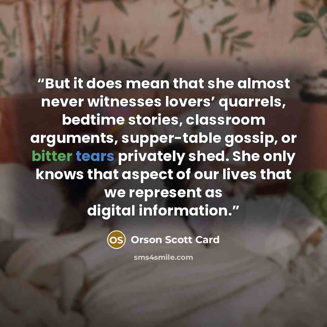 “But it does mean that she almost never witnesses lovers’ quarrels, bedtime stories, classroom arguments, supper-table gossip, or bitter tears privately shed. She only knows that aspect of our lives that we represent as digital information.” quote by Orson Scott Card