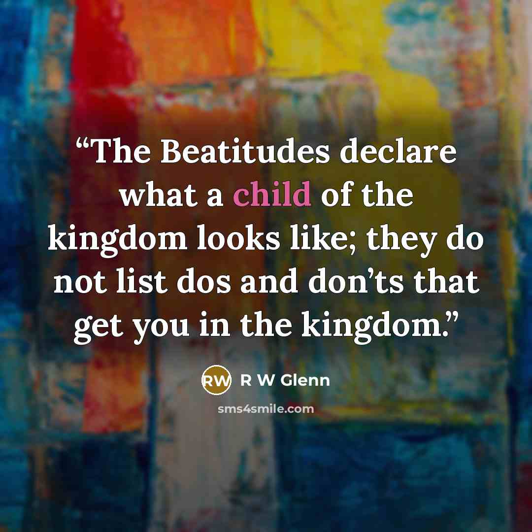 “The Beatitudes declare what a child of the kingdom looks like; they do not list dos and don’ts that get you in the kingdom.” quote by R W Glenn