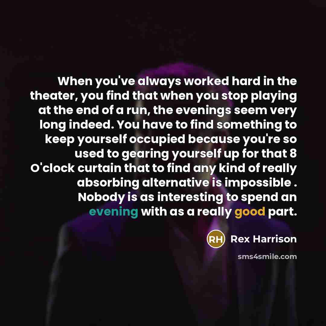 “When you've always worked hard in the theater, you find that when you stop playing at the end of a run, the evenings seem very long indeed. You have to find something to keep yourself occupied because you're so used to gearing yourself up for that 8 O'clock curtain that to find any kind of really…” quote by Rex Harrison