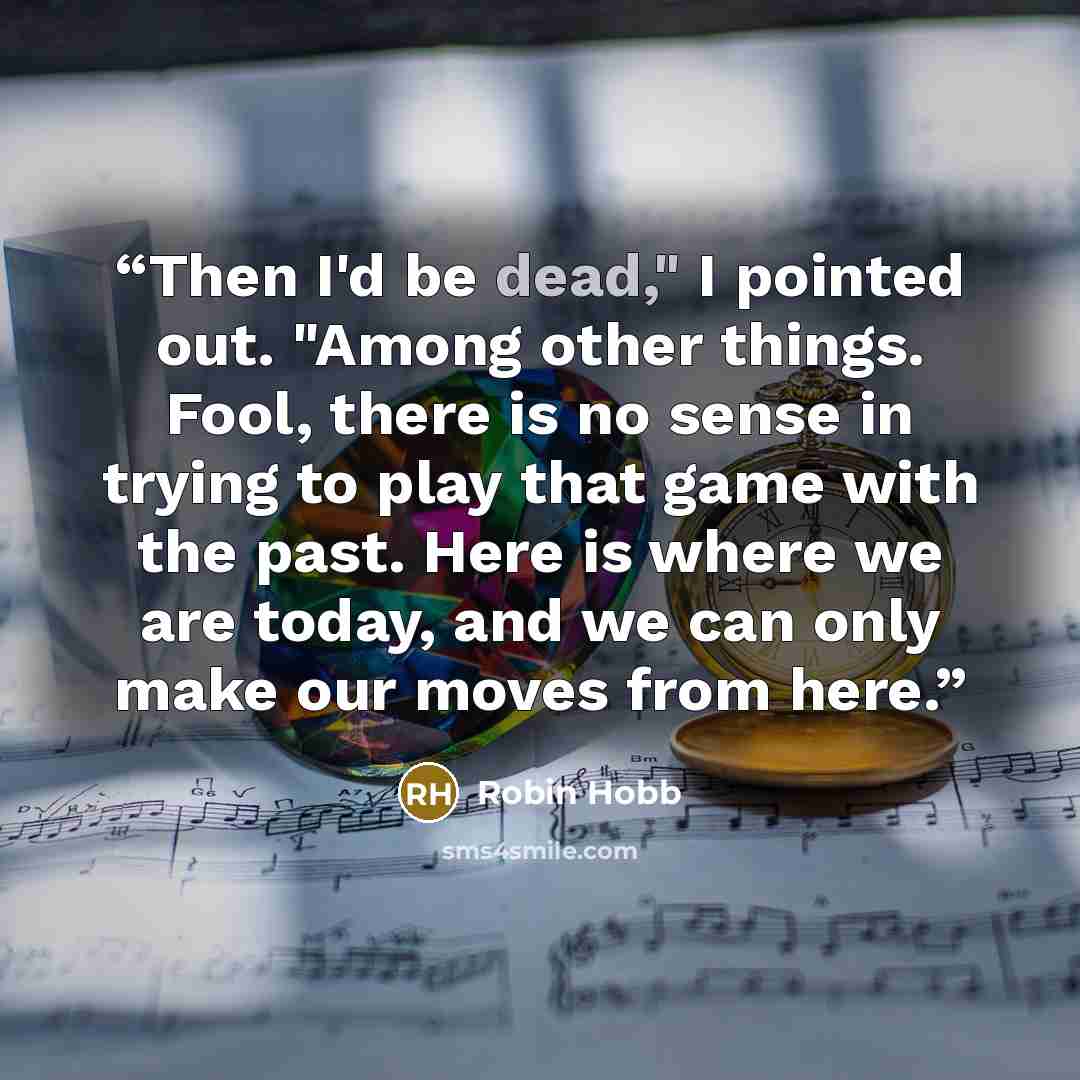 “Then I'd be dead," I pointed out. "Among other things. Fool, there is no sense in trying to play that game with the past. Here is where we are today, and we can only make our moves from here.” quote by Robin Hobb