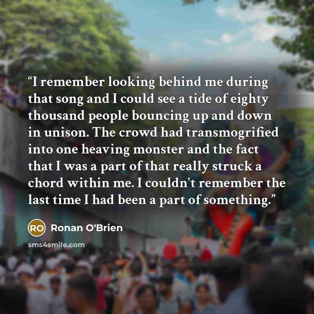 “I remember looking behind me during that song and I could see a tide of eighty thousand people bouncing up and down in unison. The crowd had transmogrified into one heaving monster and the fact that I was a part of that really struck a chord within me. I couldn't remember the last time I had been…” quote by Ronan O'Brien