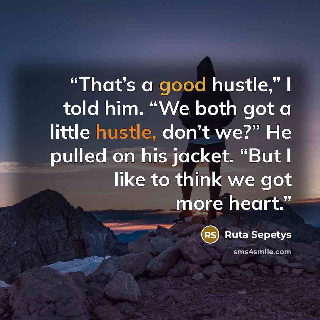 “That’s a good hustle,” I told him. “We both got a little hustle, don’t we?” He pulled on his jacket. “But I like to think we got more heart.” quote by Ruta Sepetys