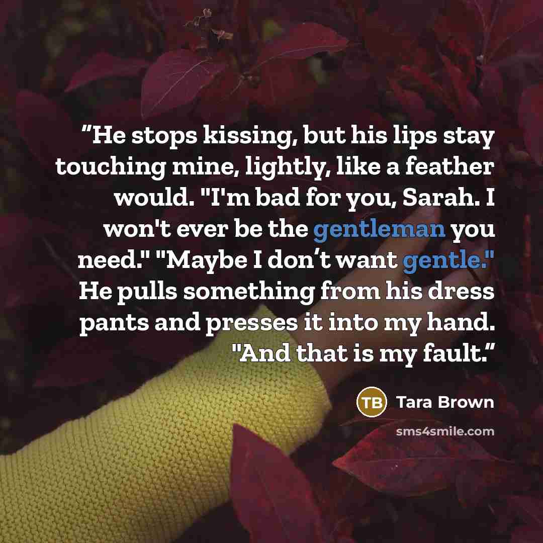 “He stops kissing, but his lips stay touching mine, lightly, like a feather would. "I'm bad for you, Sarah. I won't ever be the gentleman you need." "Maybe I don’t want gentle." He pulls something from his dress pants and presses it into my hand. "And that is my fault.” quote by Tara Brown