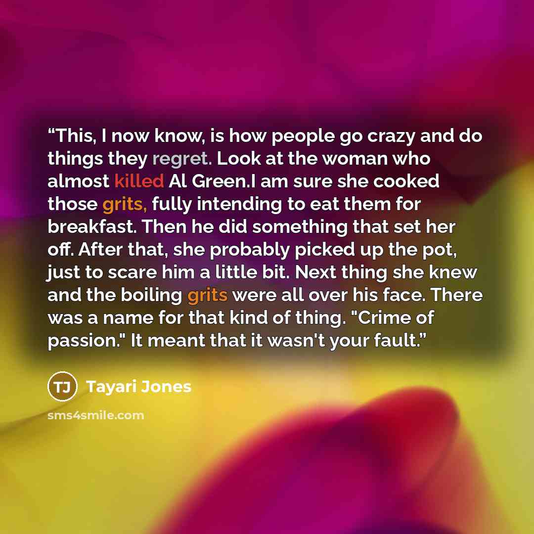 “This, I now know, is how people go crazy and do things they regret. Look at the woman who almost killed Al Green.I am sure she cooked those grits, fully intending to eat them for breakfast. Then he did something that set her off. After that, she probably picked up the pot, just to scare him a…” quote by Tayari Jones