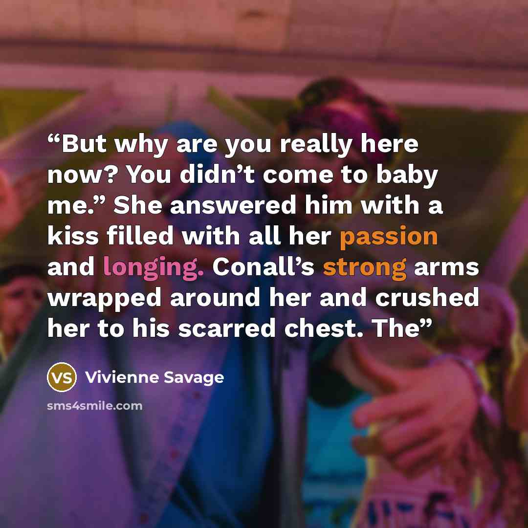 “But why are you really here now? You didn’t come to baby me.” She answered him with a kiss filled with all her passion and longing. Conall’s strong arms wrapped around her and crushed her to his scarred chest. The” quote by Vivienne Savage
