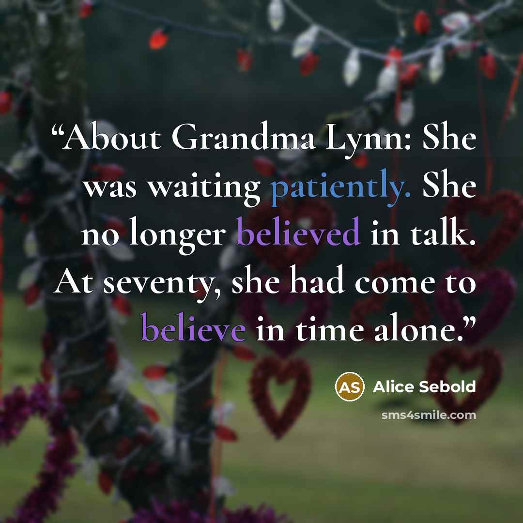 “About Grandma Lynn: She was waiting patiently. She no longer believed in talk. At seventy, she had come to believe in time alone.” quote by Alice Sebold