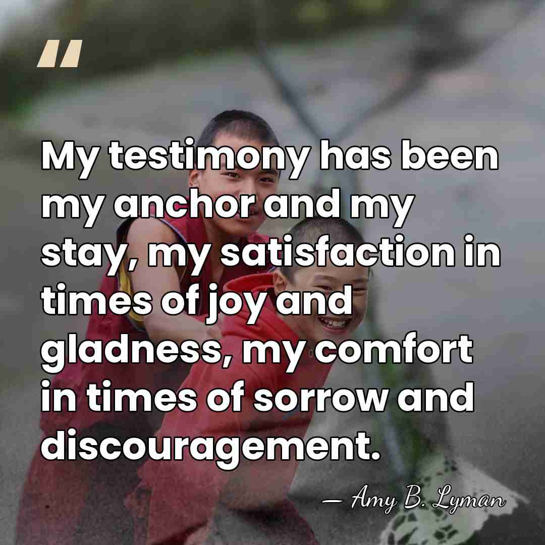 My testimony has been my anchor and my stay, my satisfaction in&hellip; - Amy B. Lyman