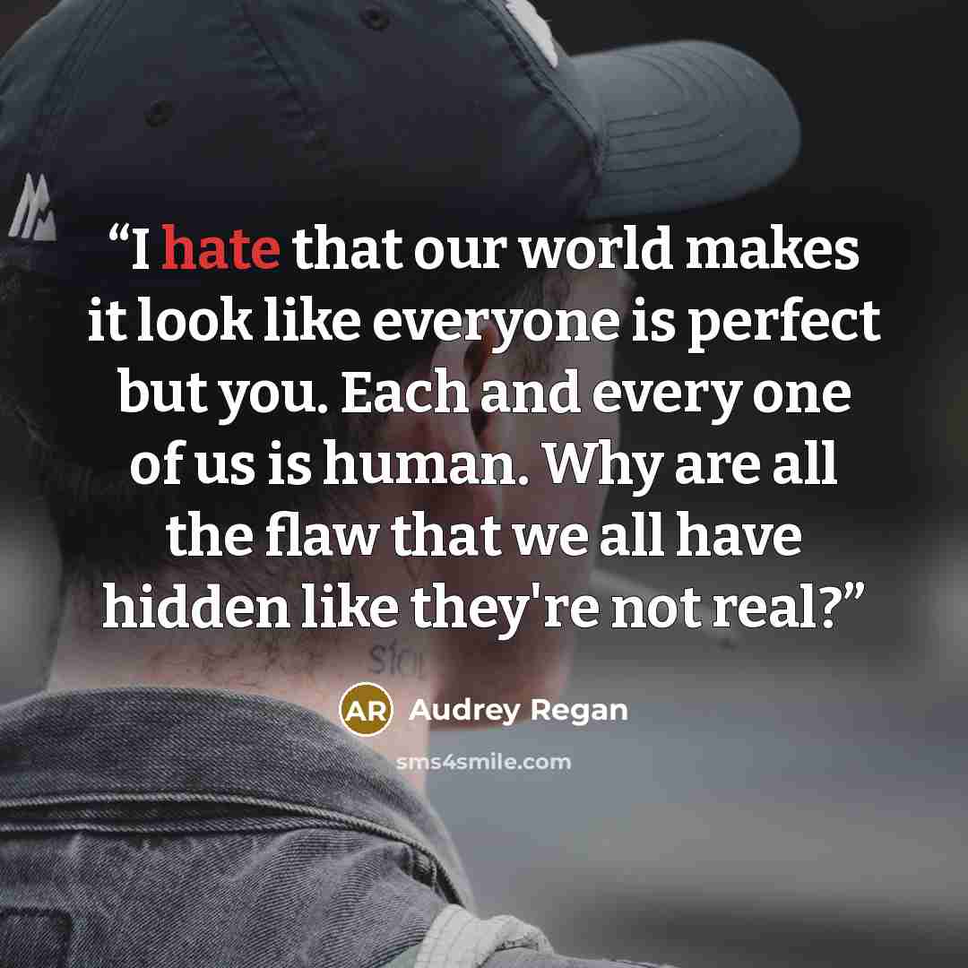 “I hate that our world makes it look like everyone is perfect but you. Each and every one of us is human. Why are all the flaw that we all have hidden like they're not real?” quote by Audrey Regan
