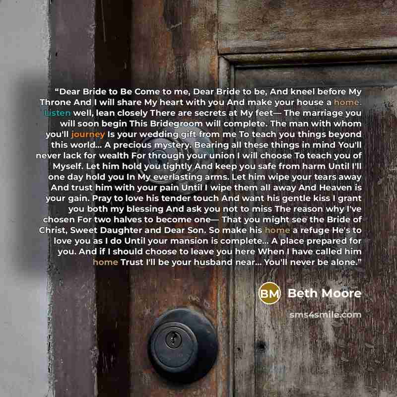“Dear Bride to Be Come to me, Dear Bride to be, And kneel before My Throne And I will share My heart with you And make your house a home. Listen well, lean closely There are secrets at My feet— The marriage you will soon begin This Bridegroom will complete. The man with whom you'll journey Is your…” quote by Beth Moore