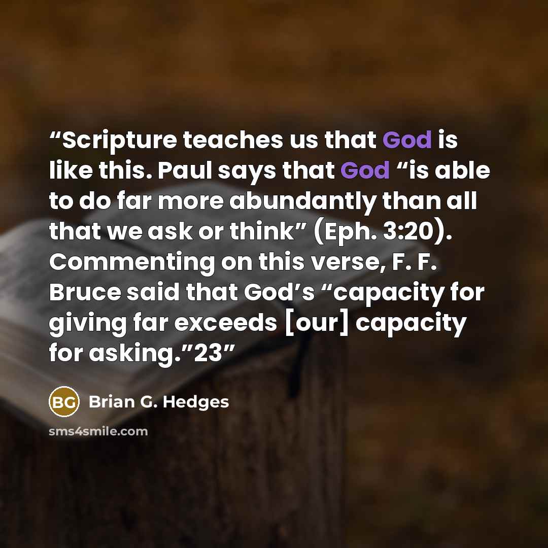 “Scripture teaches us that God is like this. Paul says that God “is able to do far more abundantly than all that we ask or think” (Eph. 3:20). Commenting on this verse, F. F. Bruce said that God’s “capacity for giving far exceeds [our] capacity for asking.”23” quote by Brian G. Hedges